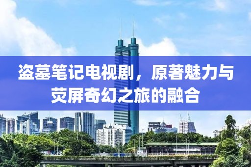 盗墓笔记电视剧，原著魅力与荧屏奇幻之旅的融合