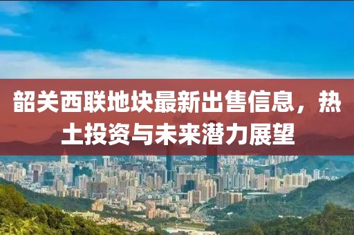 韶关西联地块最新出售信息，热土投资与未来潜力展望
