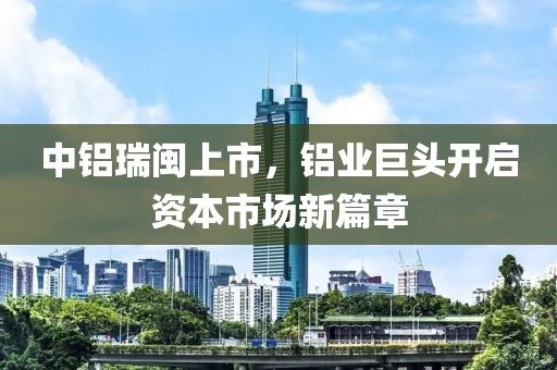 中铝瑞闽上市，铝业巨头开启资本市场新篇章