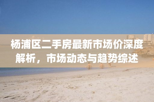杨浦区二手房最新市场价深度解析，市场动态与趋势综述