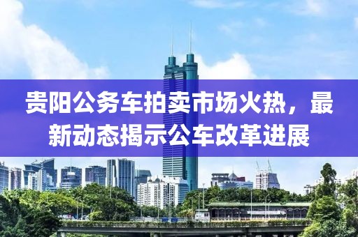 贵阳公务车拍卖市场火热，最新动态揭示公车改革进展