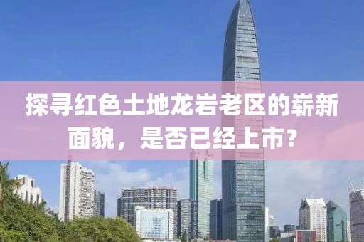探寻红色土地龙岩老区的崭新面貌，是否已经上市？