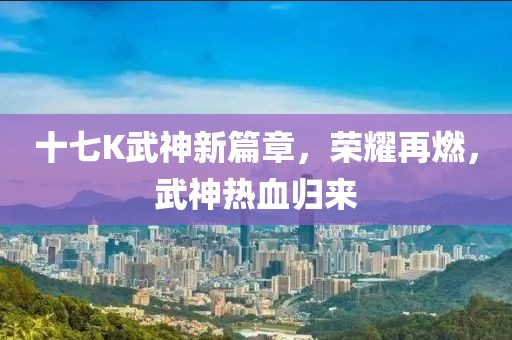 十七K武神新篇章，荣耀再燃，武神热血归来