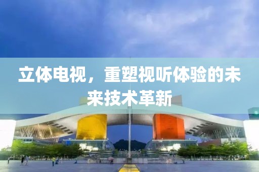 立体电视，重塑视听体验的未来技术革新