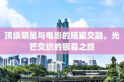 顶级明星与电影的璀璨交融，光芒交织的银幕之旅