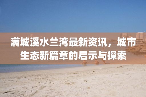 满城溪水兰湾最新资讯，城市生态新篇章的启示与探索