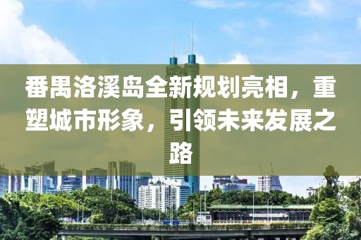 番禺洛溪岛全新规划亮相，重塑城市形象，引领未来发展之路