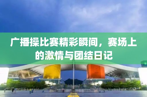 广播操比赛精彩瞬间，赛场上的激情与团结日记