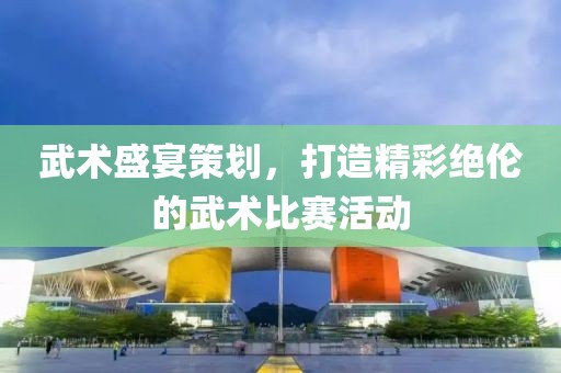 武术盛宴策划，打造精彩绝伦的武术比赛活动