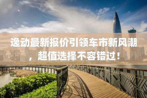 逸动最新报价引领车市新风潮，超值选择不容错过！