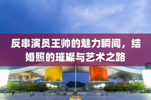 反串演员王帅的魅力瞬间，结婚照的璀璨与艺术之路
