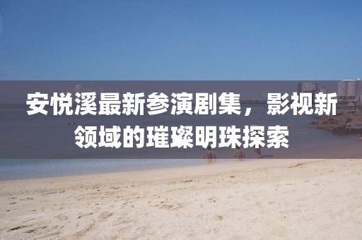 安悦溪最新参演剧集，影视新领域的璀璨明珠探索