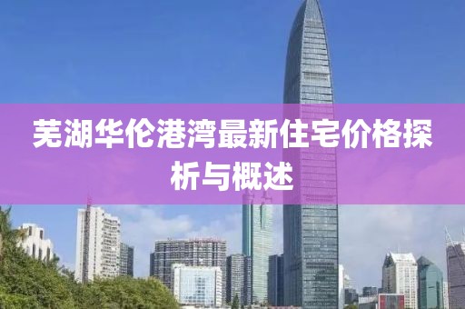 芜湖华伦港湾最新住宅价格探析与概述