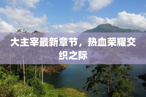 大主宰最新章节，热血荣耀交织之际