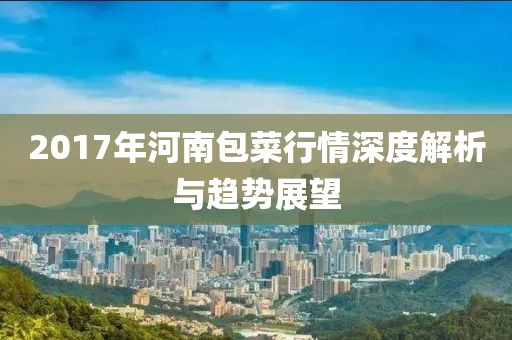 2017年河南包菜行情深度解析与趋势展望