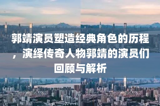 郭靖演员塑造经典角色的历程，演绎传奇人物郭靖的演员们回顾与解析