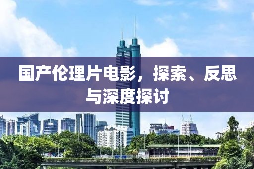 国产伦理片电影，探索、反思与深度探讨