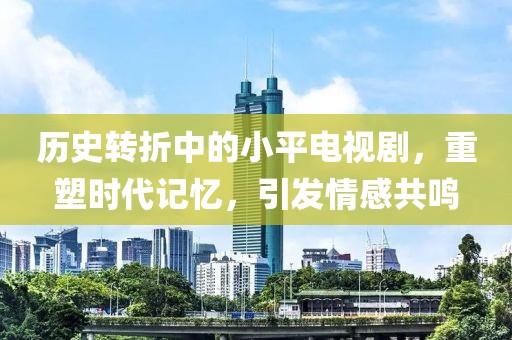 历史转折中的小平电视剧，重塑时代记忆，引发情感共鸣