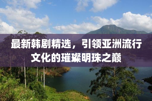 最新韩剧精选，引领亚洲流行文化的璀璨明珠之巅