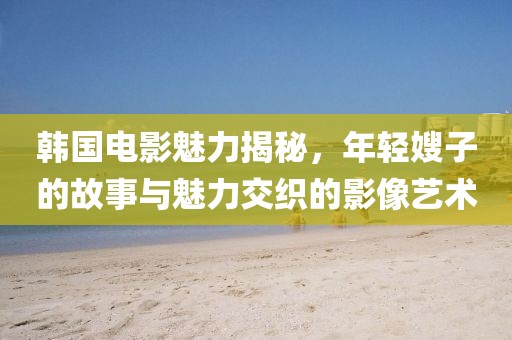 韩国电影魅力揭秘，年轻嫂子的故事与魅力交织的影像艺术
