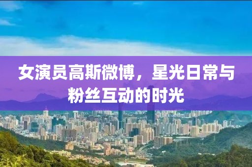 女演员高斯微博，星光日常与粉丝互动的时光