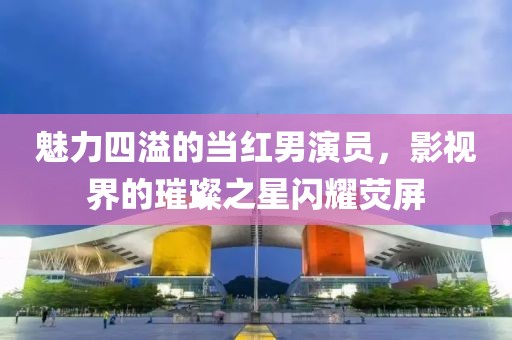 魅力四溢的当红男演员，影视界的璀璨之星闪耀荧屏