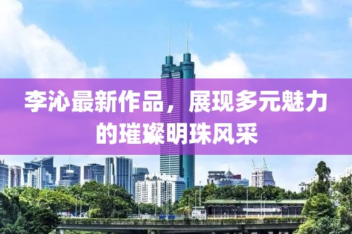 李沁最新作品，展现多元魅力的璀璨明珠风采