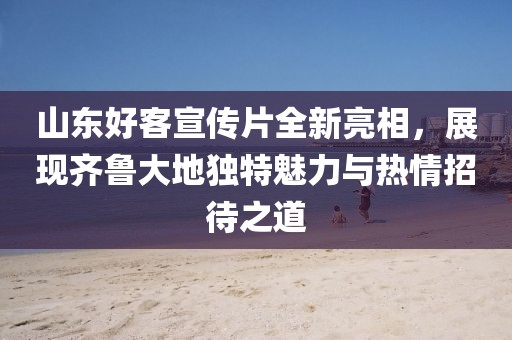 山东好客宣传片全新亮相，展现齐鲁大地独特魅力与热情招待之道