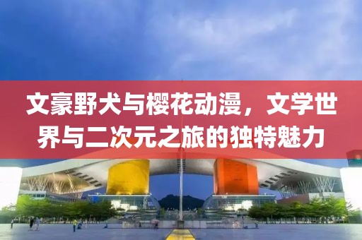 文豪野犬与樱花动漫，文学世界与二次元之旅的独特魅力
