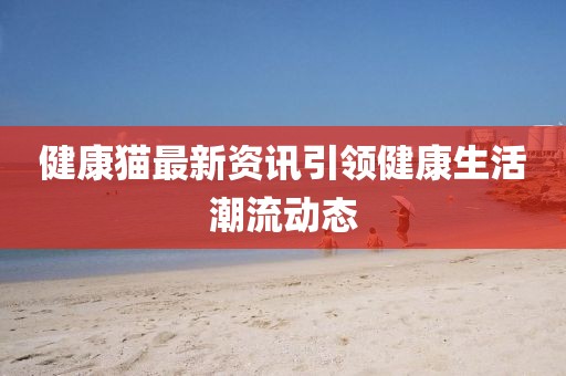 健康猫最新资讯引领健康生活潮流动态