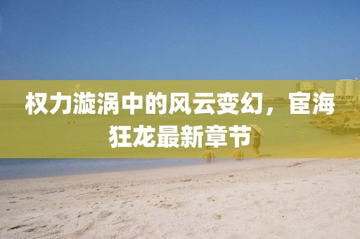 权力漩涡中的风云变幻，宦海狂龙最新章节