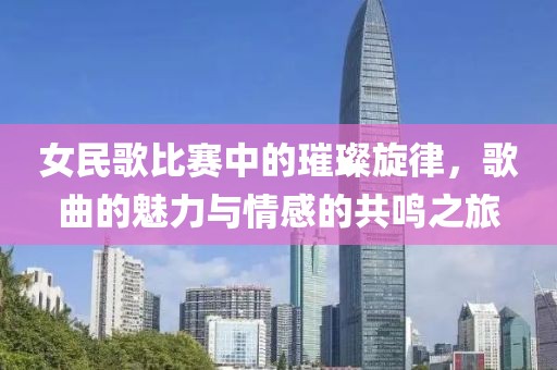 女民歌比赛中的璀璨旋律，歌曲的魅力与情感的共鸣之旅