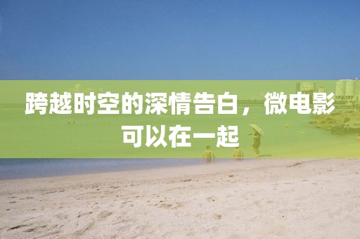 跨越时空的深情告白，微电影可以在一起
