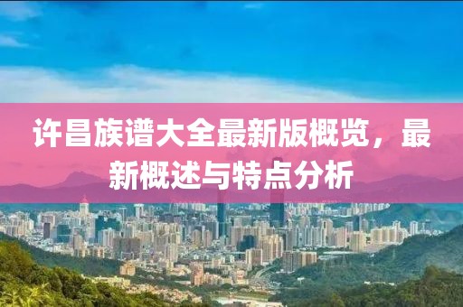 许昌族谱大全最新版概览，最新概述与特点分析