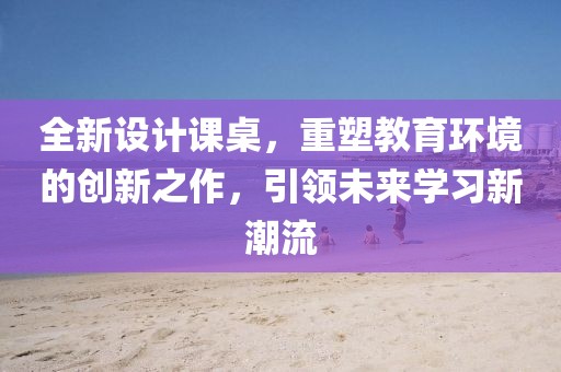 全新设计课桌，重塑教育环境的创新之作，引领未来学习新潮流