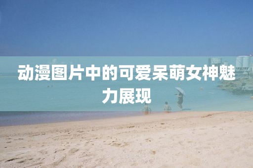 动漫图片中的可爱呆萌女神魅力展现