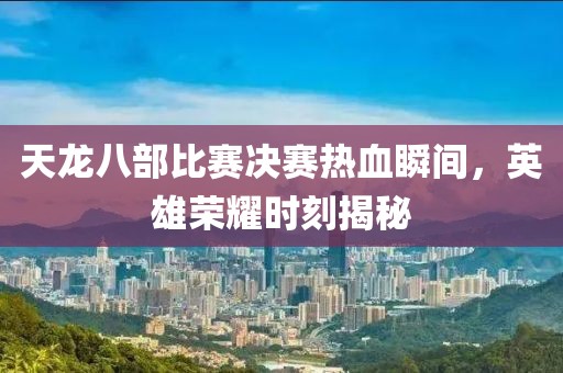 天龙八部比赛决赛热血瞬间，英雄荣耀时刻揭秘