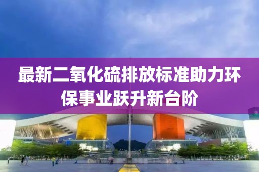 最新二氧化硫排放标准助力环保事业跃升新台阶