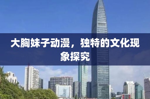 大胸妹子动漫，独特的文化现象探究