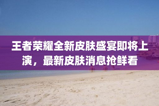 王者荣耀全新皮肤盛宴即将上演，最新皮肤消息抢鲜看
