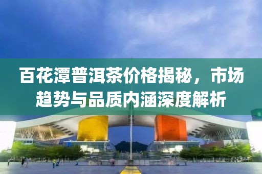 百花潭普洱茶价格揭秘，市场趋势与品质内涵深度解析