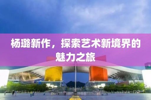 杨璐新作，探索艺术新境界的魅力之旅
