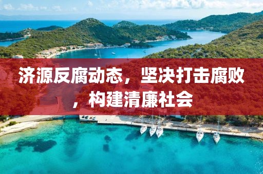 济源反腐动态，坚决打击腐败，构建清廉社会