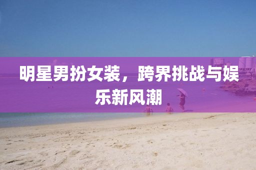 明星男扮女装，跨界挑战与娱乐新风潮