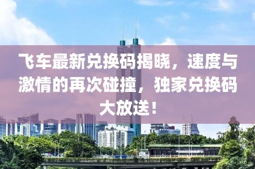 飞车最新兑换码揭晓，速度与激情的再次碰撞，独家兑换码大放送！