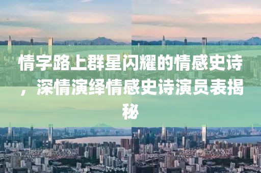 情字路上群星闪耀的情感史诗，深情演绎情感史诗演员表揭秘