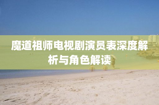 魔道祖师电视剧演员表深度解析与角色解读