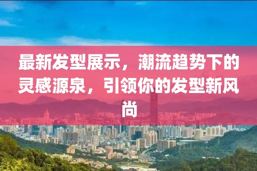 最新发型展示，潮流趋势下的灵感源泉，引领你的发型新风尚