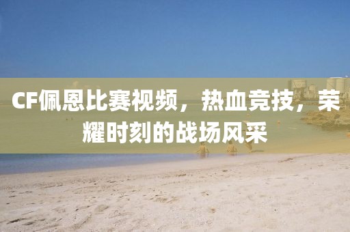 CF佩恩比赛视频，热血竞技，荣耀时刻的战场风采