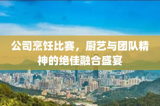 公司烹饪比赛，厨艺与团队精神的绝佳融合盛宴
